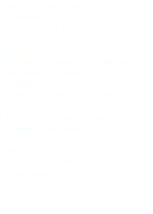 Servicios que ofrecemos
• Consultoría
• Creación y Diseño de Data Warehouse
• Diseño de Bases de Datos
• Análisis de Requerimientos
• Afinación de Servidores y Aplicaciones
• Soluciones de Software Libre
• Administración de Proyectos
• Venta de Equipo y Consumibles
• Instalación de Redes
• Diseño, Hospedaje de Páginas Web
• Comercio Electrónico
• Asesoría en Software
• Mantenimiento
• Desarrollo de Software, etc. e industriales del país.
